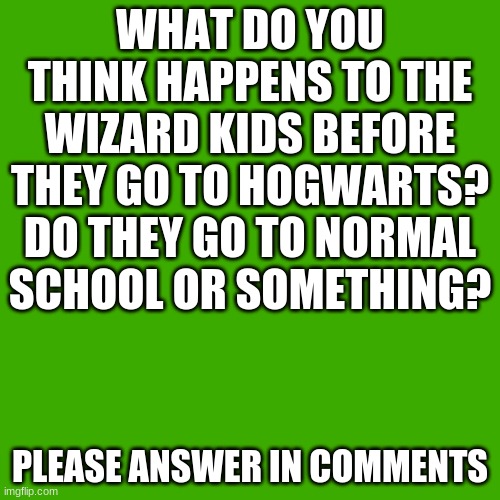 I was just thinking about this... | WHAT DO YOU THINK HAPPENS TO THE WIZARD KIDS BEFORE THEY GO TO HOGWARTS? DO THEY GO TO NORMAL SCHOOL OR SOMETHING? PLEASE ANSWER IN COMMENTS | image tagged in memes,blank transparent square | made w/ Imgflip meme maker