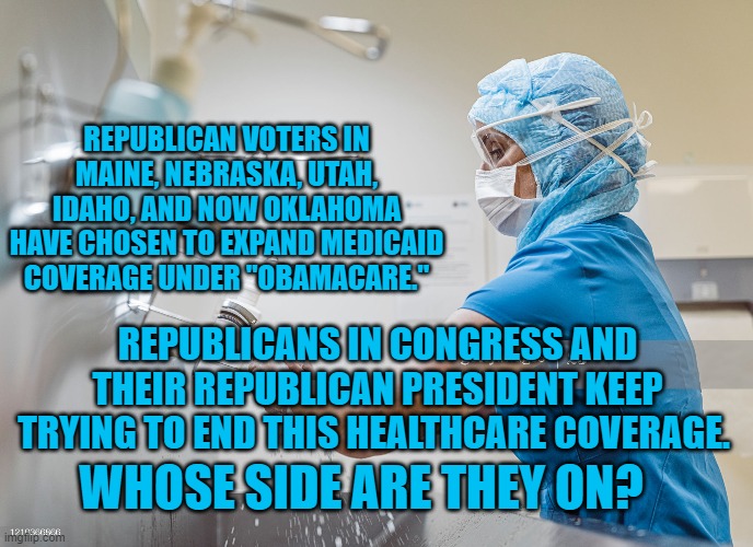 Republican Attack on Healthcare | REPUBLICAN VOTERS IN MAINE, NEBRASKA, UTAH, IDAHO, AND NOW OKLAHOMA HAVE CHOSEN TO EXPAND MEDICAID COVERAGE UNDER "OBAMACARE."; REPUBLICANS IN CONGRESS AND THEIR REPUBLICAN PRESIDENT KEEP TRYING TO END THIS HEALTHCARE COVERAGE. WHOSE SIDE ARE THEY ON? | image tagged in politics | made w/ Imgflip meme maker