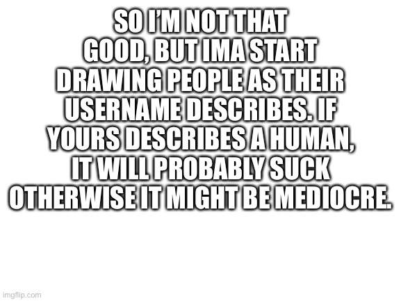 Username drawings | SO I’M NOT THAT GOOD, BUT IMA START DRAWING PEOPLE AS THEIR USERNAME DESCRIBES. IF YOURS DESCRIBES A HUMAN, IT WILL PROBABLY SUCK OTHERWISE IT MIGHT BE MEDIOCRE. | image tagged in blank white template | made w/ Imgflip meme maker
