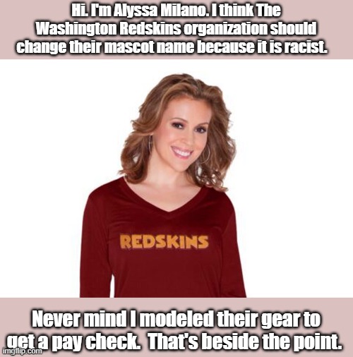 Do as I say | Hi. I'm Alyssa Milano. I think The Washington Redskins organization should change their mascot name because it is racist. Never mind I modeled their gear to get a pay check.  That's beside the point. | image tagged in alyssa milano | made w/ Imgflip meme maker