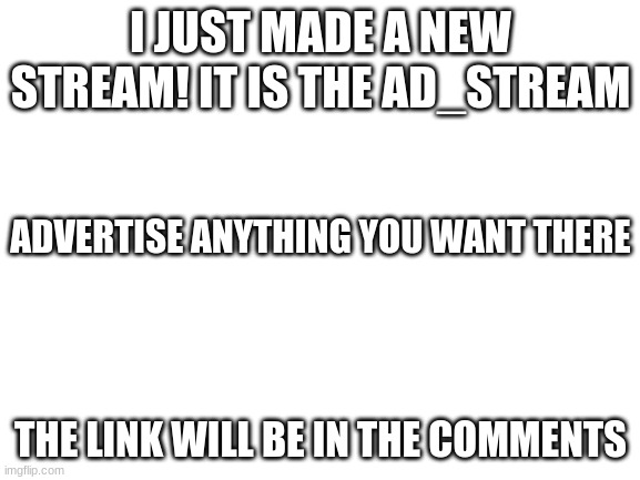 New stream i made YEAH BOIIIISSS | I JUST MADE A NEW STREAM! IT IS THE AD_STREAM; ADVERTISE ANYTHING YOU WANT THERE; THE LINK WILL BE IN THE COMMENTS | image tagged in blank white template | made w/ Imgflip meme maker