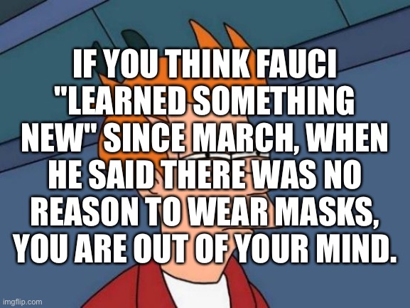 He's only been doing this since 1984… | IF YOU THINK FAUCI
"LEARNED SOMETHING NEW" SINCE MARCH, WHEN HE SAID THERE WAS NO REASON TO WEAR MASKS, YOU ARE OUT OF YOUR MIND. | image tagged in memes,futurama fry,masks,fake news,science project,social conditioning | made w/ Imgflip meme maker