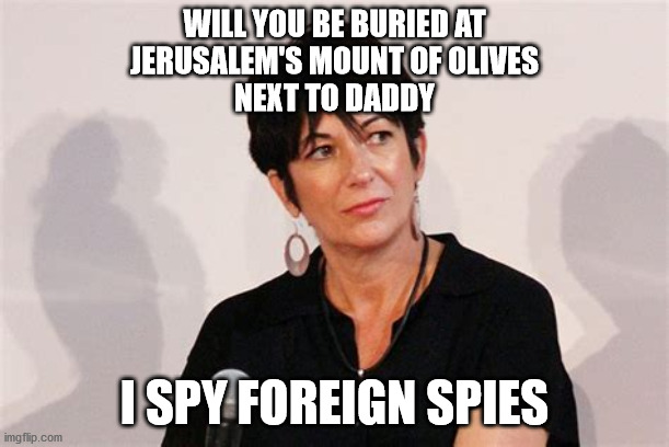 ghislaine | WILL YOU BE BURIED AT
JERUSALEM'S MOUNT OF OLIVES
NEXT TO DADDY; I SPY FOREIGN SPIES | image tagged in political meme | made w/ Imgflip meme maker