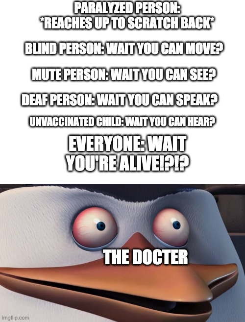 the doctor has seen some stuff | PARALYZED PERSON: *REACHES UP TO SCRATCH BACK*; BLIND PERSON: WAIT YOU CAN MOVE? MUTE PERSON: WAIT YOU CAN SEE? DEAF PERSON: WAIT YOU CAN SPEAK? UNVACCINATED CHILD: WAIT YOU CAN HEAR? EVERYONE: WAIT YOU'RE ALIVE!?!? THE DOCTER | image tagged in blank white template,shook skipper,funny,vacation,blind,wait what | made w/ Imgflip meme maker