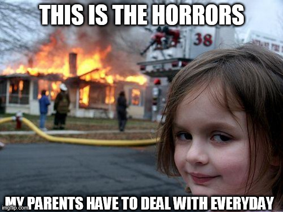 My life in some sentences or words... | THIS IS THE HORRORS; MY PARENTS HAVE TO DEAL WITH EVERYDAY | image tagged in memes,disaster girl | made w/ Imgflip meme maker