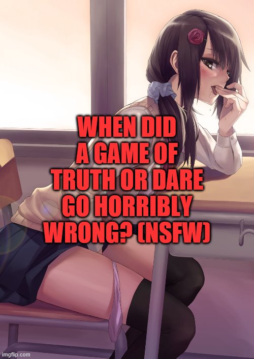 Hentai anime girl | WHEN DID A GAME OF TRUTH OR DARE GO HORRIBLY WRONG? (NSFW) | image tagged in hentai anime girl | made w/ Imgflip meme maker