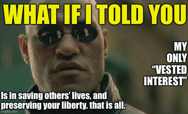 In other words: Roll Safe. And, if you care to: Think About It. | WHAT IF I TOLD YOU; MY ONLY “VESTED INTEREST”; Is in saving others’ lives, and preserving your liberty. that is all. | image tagged in memes,matrix morpheus,roll safe,roll safe think about it,life,liberty | made w/ Imgflip meme maker