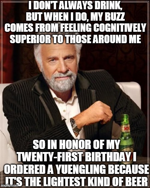 This would definitely make someone the most interesting man in the world | I DON'T ALWAYS DRINK, BUT WHEN I DO, MY BUZZ COMES FROM FEELING COGNITIVELY SUPERIOR TO THOSE AROUND ME; SO IN HONOR OF MY TWENTY-FIRST BIRTHDAY I ORDERED A YUENGLING BECAUSE IT'S THE LIGHTEST KIND OF BEER | image tagged in memes,the most interesting man in the world,beer,alcohol,drunk,drinking | made w/ Imgflip meme maker