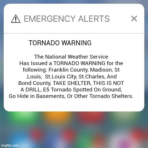 Tornadoes | TORNADO WARNING; The National Weather Service Has Issued a TORNADO WARNING for the following: Franklin County, Madison, St .Louis,  St.Louis City, St.Charles, And Bond County, TAKE SHELTER, THIS IS NOT A DRILL, E5 Tornado Spotted On Ground, Go Hide in Basements, Or Other Tornado Shelters. | image tagged in emergency alert | made w/ Imgflip meme maker