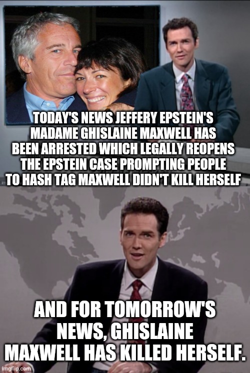 Epstein's Madame Ghislaine Maxwell Arrested | TODAY'S NEWS JEFFERY EPSTEIN'S MADAME GHISLAINE MAXWELL HAS BEEN ARRESTED WHICH LEGALLY REOPENS THE EPSTEIN CASE PROMPTING PEOPLE TO HASH TAG MAXWELL DIDN'T KILL HERSELF; AND FOR TOMORROW'S NEWS, GHISLAINE MAXWELL HAS KILLED HERSELF. | image tagged in norm macdonald weekend update,jeffrey epstein,epstein,ghislaine maxwell,norm | made w/ Imgflip meme maker