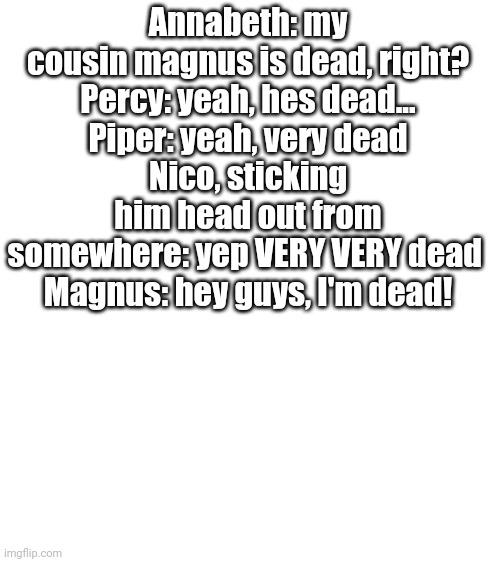 Blank White Template | Annabeth: my cousin magnus is dead, right?
Percy: yeah, hes dead...
Piper: yeah, very dead
Nico, sticking him head out from somewhere: yep VERY VERY dead 
Magnus: hey guys, I'm dead! | image tagged in blank white template | made w/ Imgflip meme maker