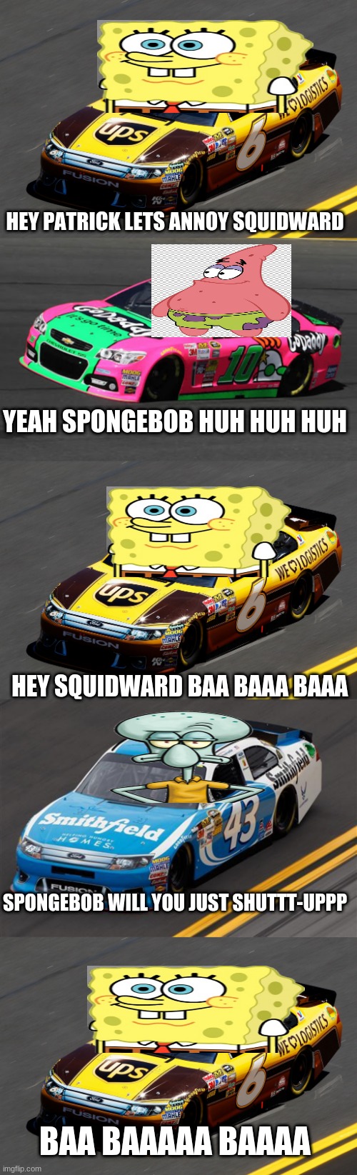 if spongebob was NASCAR | HEY PATRICK LETS ANNOY SQUIDWARD; YEAH SPONGEBOB HUH HUH HUH; HEY SQUIDWARD BAA BAAA BAAA; SPONGEBOB WILL YOU JUST SHUTTT-UPPP; BAA BAAAAA BAAAA | image tagged in memes | made w/ Imgflip meme maker