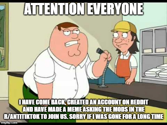 Attention everyone |  ATTENTION EVERYONE; I HAVE COME BACK, CREATED AN ACCOUNT ON REDDIT AND HAVE MADE A MEME ASKING THE MODS IN THE R/ANTITIKTOK TO JOIN US. SORRY IF I WAS GONE FOR A LONG TIME | image tagged in peter griffin attention all customers | made w/ Imgflip meme maker