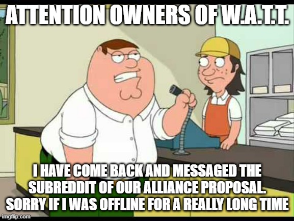 Attention Owners | ATTENTION OWNERS OF W.A.T.T. I HAVE COME BACK AND MESSAGED THE SUBREDDIT OF OUR ALLIANCE PROPOSAL. SORRY IF I WAS OFFLINE FOR A REALLY LONG TIME | image tagged in peter griffin attention all customers | made w/ Imgflip meme maker