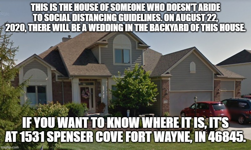 Hey take a look! | THIS IS THE HOUSE OF SOMEONE WHO DOESN'T ABIDE TO SOCIAL DISTANCING GUIDELINES. ON AUGUST 22, 2020, THERE WILL BE A WEDDING IN THE BACKYARD OF THIS HOUSE. IF YOU WANT TO KNOW WHERE IT IS, IT'S AT 1531 SPENSER COVE FORT WAYNE, IN 46845. | image tagged in house | made w/ Imgflip meme maker