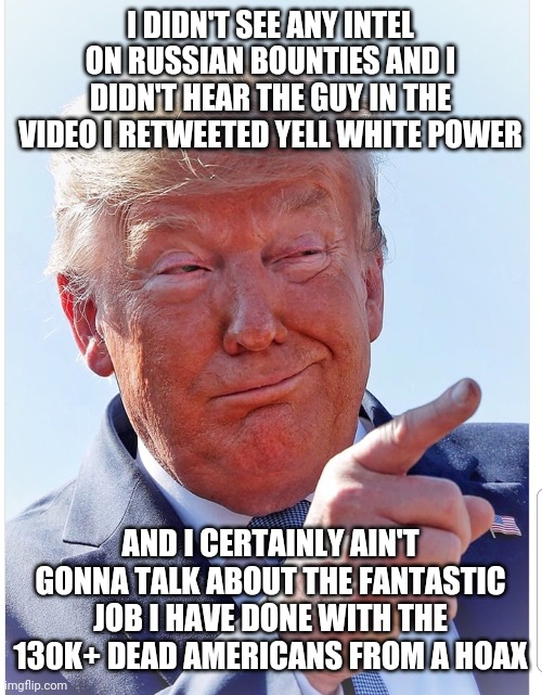 Trump pointing | I DIDN'T SEE ANY INTEL ON RUSSIAN BOUNTIES AND I DIDN'T HEAR THE GUY IN THE VIDEO I RETWEETED YELL WHITE POWER; AND I CERTAINLY AIN'T GONNA TALK ABOUT THE FANTASTIC JOB I HAVE DONE WITH THE 130K+ DEAD AMERICANS FROM A HOAX | image tagged in trump pointing | made w/ Imgflip meme maker