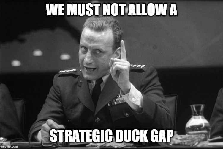 Strategic Duck Gap | WE MUST NOT ALLOW A; STRATEGIC DUCK GAP | image tagged in dr strangelove mineshaft gap | made w/ Imgflip meme maker