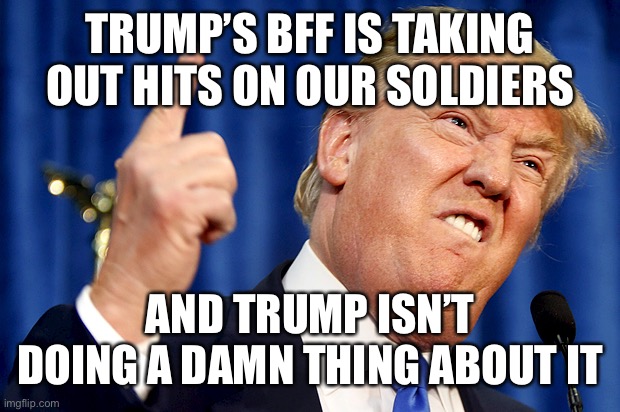 Donald Trump | TRUMP’S BFF IS TAKING OUT HITS ON OUR SOLDIERS AND TRUMP ISN’T DOING A DAMN THING ABOUT IT | image tagged in donald trump | made w/ Imgflip meme maker