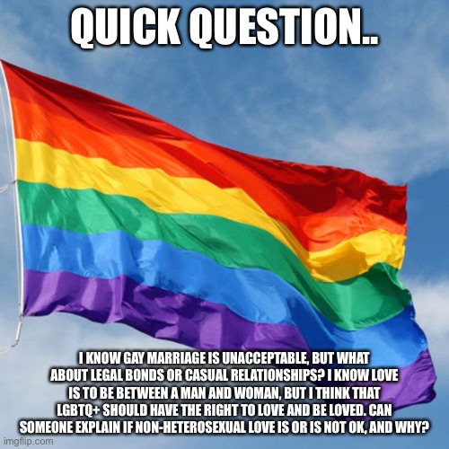 Sorry. I’m just a bit confused | QUICK QUESTION.. I KNOW GAY MARRIAGE IS UNACCEPTABLE, BUT WHAT ABOUT LEGAL BONDS OR CASUAL RELATIONSHIPS? I KNOW LOVE IS TO BE BETWEEN A MAN AND WOMAN, BUT I THINK THAT LGBTQ+ SHOULD HAVE THE RIGHT TO LOVE AND BE LOVED. CAN SOMEONE EXPLAIN IF NON-HETEROSEXUAL LOVE IS OR IS NOT OK, AND WHY? | image tagged in rainbow flag | made w/ Imgflip meme maker