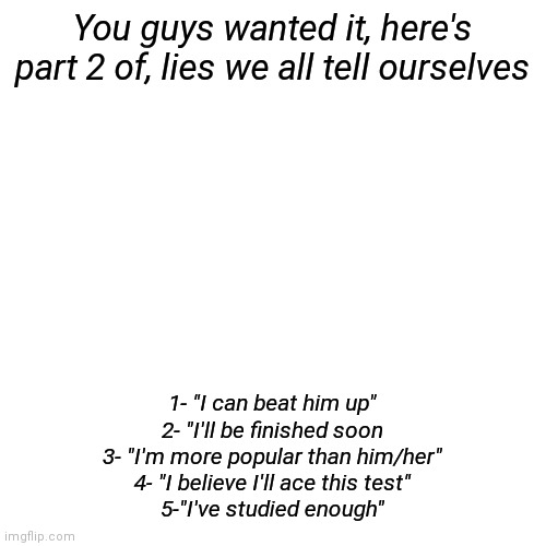 Since part 1 did well, I did part 2. 10 upvotes for part 3 ^_________^ | You guys wanted it, here's part 2 of, lies we all tell ourselves; 1- "I can beat him up"
2- "I'll be finished soon
3- "I'm more popular than him/her"
4- "I believe I'll ace this test"
5-"I've studied enough" | image tagged in memes,blank transparent square | made w/ Imgflip meme maker