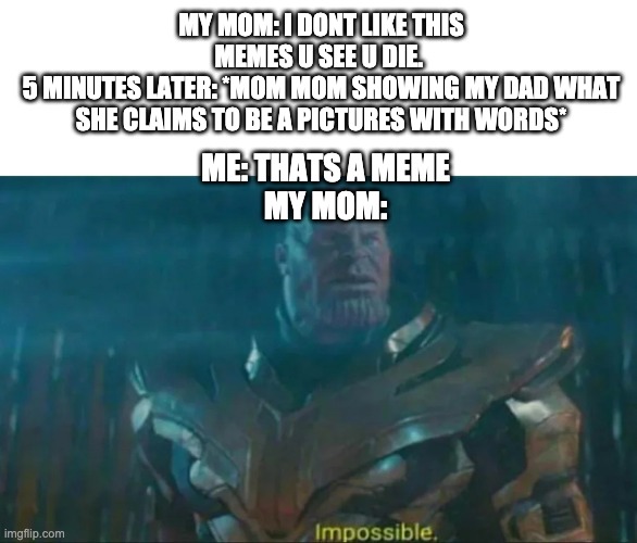 Who else | MY MOM: I DONT LIKE THIS MEMES U SEE U DIE. 
5 MINUTES LATER: *MOM MOM SHOWING MY DAD WHAT SHE CLAIMS TO BE A PICTURES WITH WORDS*; ME: THATS A MEME
MY MOM: | image tagged in thanos impossible | made w/ Imgflip meme maker