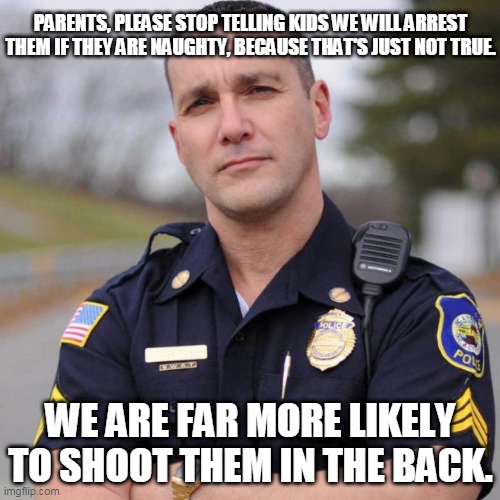 Cop | PARENTS, PLEASE STOP TELLING KIDS WE WILL ARREST THEM IF THEY ARE NAUGHTY, BECAUSE THAT'S JUST NOT TRUE. WE ARE FAR MORE LIKELY TO SHOOT THEM IN THE BACK. | image tagged in cop | made w/ Imgflip meme maker