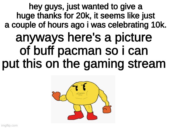 20k, n i c e | hey guys, just wanted to give a huge thanks for 20k, it seems like just a couple of hours ago i was celebrating 10k. anyways here's a picture of buff pacman so i can put this on the gaming stream | image tagged in blank white template | made w/ Imgflip meme maker