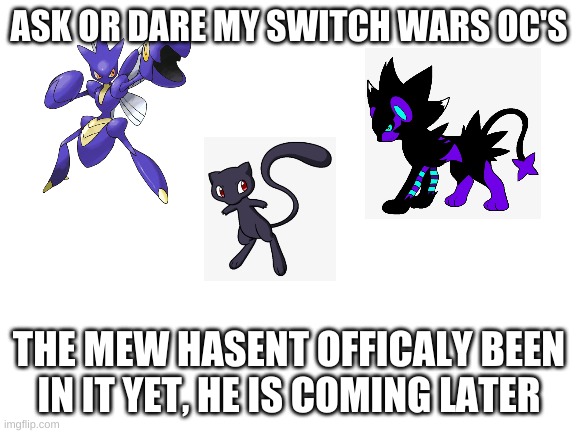 Blank White Template | ASK OR DARE MY SWITCH WARS OC'S; THE MEW HASENT OFFICALY BEEN IN IT YET, HE IS COMING LATER | image tagged in blank white template | made w/ Imgflip meme maker