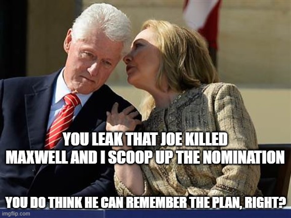 I wouldn't count on it, Hitlery | YOU LEAK THAT JOE KILLED MAXWELL AND I SCOOP UP THE NOMINATION; YOU DO THINK HE CAN REMEMBER THE PLAN, RIGHT? | image tagged in hillary clinton whispering to bill,jeffrey epstein,funny memes,politics,clinton corruption,election 2020 | made w/ Imgflip meme maker