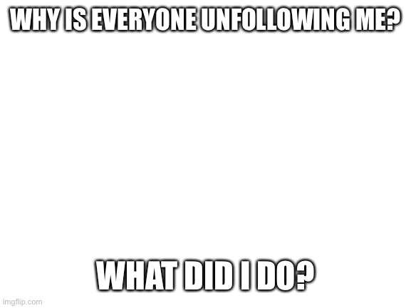 Stop | WHY IS EVERYONE UNFOLLOWING ME? WHAT DID I DO? | image tagged in blank white template | made w/ Imgflip meme maker