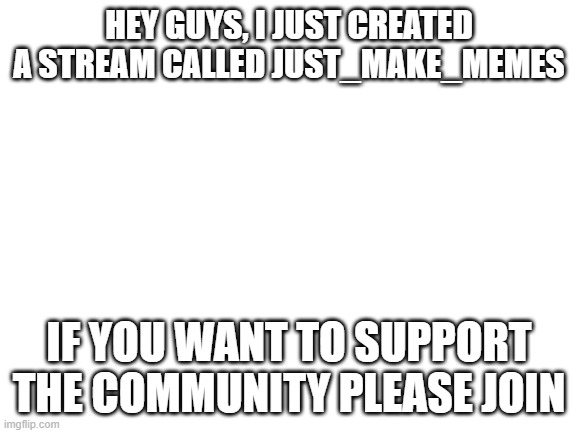 Blank White Template | HEY GUYS, I JUST CREATED A STREAM CALLED JUST_MAKE_MEMES; IF YOU WANT TO SUPPORT THE COMMUNITY PLEASE JOIN | image tagged in blank white template | made w/ Imgflip meme maker