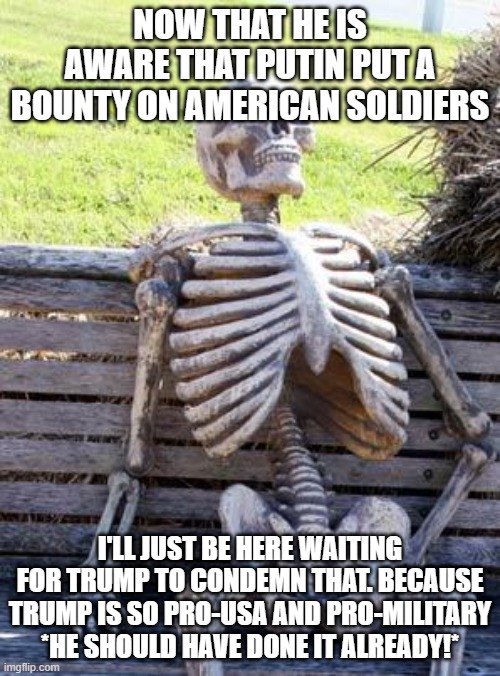 Waiting Skeleton | NOW THAT HE IS AWARE THAT PUTIN PUT A BOUNTY ON AMERICAN SOLDIERS; I'LL JUST BE HERE WAITING FOR TRUMP TO CONDEMN THAT. BECAUSE TRUMP IS SO PRO-USA AND PRO-MILITARY *HE SHOULD HAVE DONE IT ALREADY!* | image tagged in memes,waiting skeleton | made w/ Imgflip meme maker