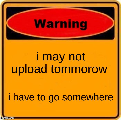 Warning Sign Meme | i may not upload tommorow; i have to go somewhere | image tagged in memes,warning sign | made w/ Imgflip meme maker