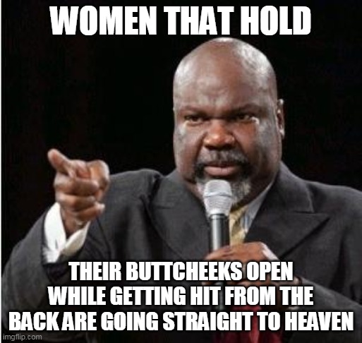 Women that hold their buttcheeks open while getting hit from the back are going straight to heaven | WOMEN THAT HOLD; THEIR BUTTCHEEKS OPEN WHILE GETTING HIT FROM THE BACK ARE GOING STRAIGHT TO HEAVEN | image tagged in td jakes,funny,funny memes,women,doggy | made w/ Imgflip meme maker