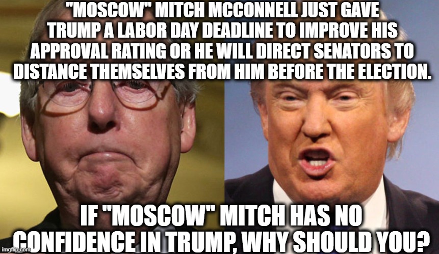 "Moscow" Mitch Tells Trump Time's Running Out. | "MOSCOW" MITCH MCCONNELL JUST GAVE TRUMP A LABOR DAY DEADLINE TO IMPROVE HIS APPROVAL RATING OR HE WILL DIRECT SENATORS TO DISTANCE THEMSELVES FROM HIM BEFORE THE ELECTION. IF "MOSCOW" MITCH HAS NO CONFIDENCE IN TRUMP, WHY SHOULD YOU? | image tagged in donald trump,mitch mcconnell,russia,vladimir putin,republicans,election | made w/ Imgflip meme maker