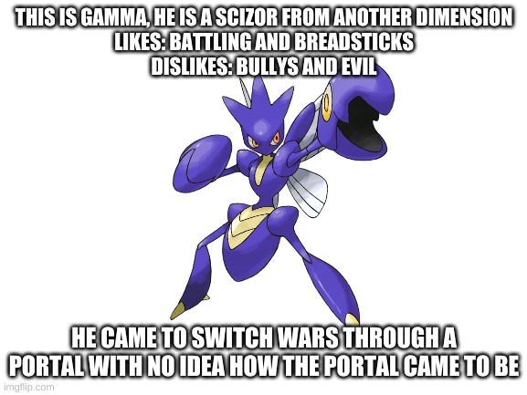 One of my switch war's OC's | THIS IS GAMMA, HE IS A SCIZOR FROM ANOTHER DIMENSION
LIKES: BATTLING AND BREADSTICKS
DISLIKES: BULLYS AND EVIL; HE CAME TO SWITCH WARS THROUGH A PORTAL WITH NO IDEA HOW THE PORTAL CAME TO BE | made w/ Imgflip meme maker