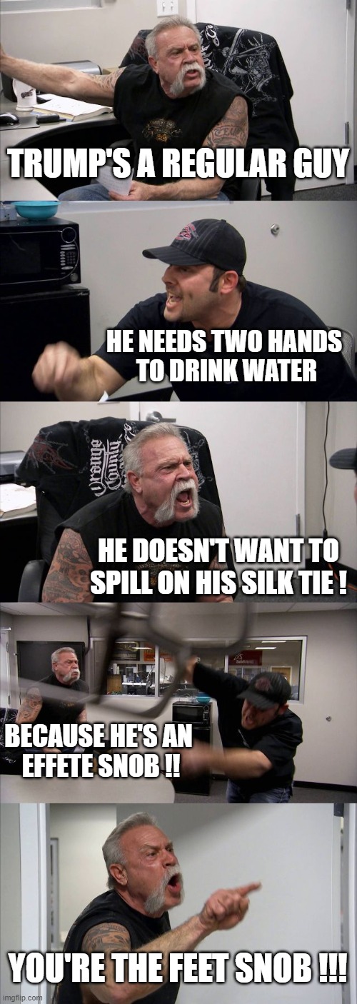 American Chopper Argument Meme | TRUMP'S A REGULAR GUY; HE NEEDS TWO HANDS 
TO DRINK WATER; HE DOESN'T WANT TO SPILL ON HIS SILK TIE ! BECAUSE HE'S AN 
EFFETE SNOB !! YOU'RE THE FEET SNOB !!! | image tagged in memes,american chopper argument | made w/ Imgflip meme maker