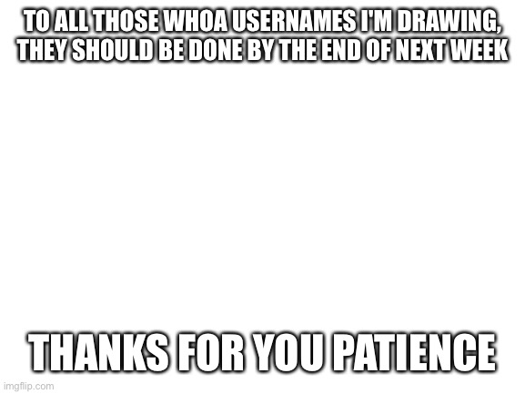 Blank White Template | TO ALL THOSE WHOA USERNAMES I'M DRAWING, THEY SHOULD BE DONE BY THE END OF NEXT WEEK; THANKS FOR YOU PATIENCE | image tagged in blank white template | made w/ Imgflip meme maker