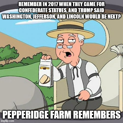 Pepperidge Farm Remembers | REMEMBER IN 2017 WHEN THEY CAME FOR CONFEDERATE STATUES, AND TRUMP SAID WASHINGTON, JEFFERSON, AND LINCOLN WOULD BE NEXT? PEPPERIDGE FARM REMEMBERS | image tagged in memes,pepperidge farm remembers | made w/ Imgflip meme maker