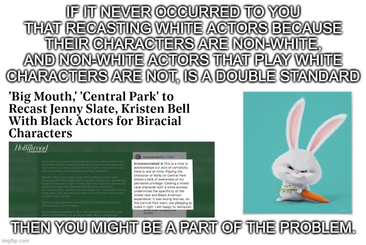 Double Standards | IF IT NEVER OCCURRED TO YOU THAT RECASTING WHITE ACTORS BECAUSE THEIR CHARACTERS ARE NON-WHITE, AND NON-WHITE ACTORS THAT PLAY WHITE CHARACTERS ARE NOT, IS A DOUBLE STANDARD; THEN YOU MIGHT BE A PART OF THE PROBLEM. | image tagged in part of the problem,double standards,snowball,kevin hart,big mouth,hollywood liberals | made w/ Imgflip meme maker