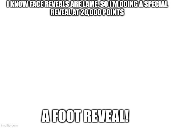 Blank White Template | I KNOW FACE REVEALS ARE LAME, SO I’M DOING A SPECIAL
REVEAL AT 20,000 POINTS; A FOOT REVEAL! | image tagged in blank white template | made w/ Imgflip meme maker