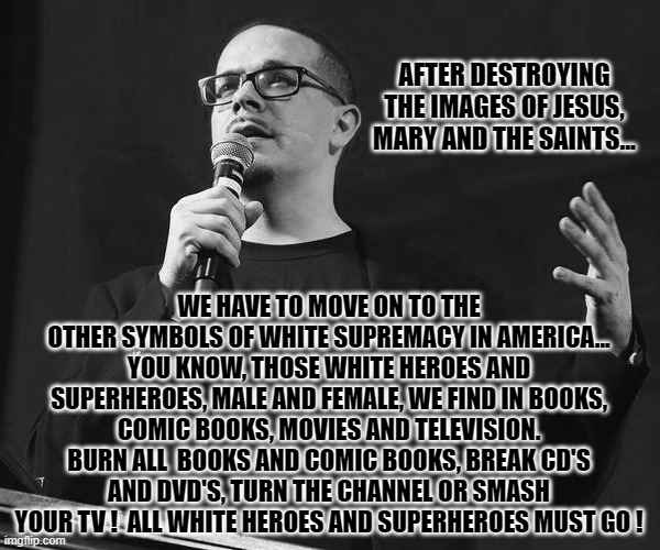 "When they came for Jesus, Mary and the Saints...". What will be Shaun King's next target. Ummm... let's see | AFTER DESTROYING THE IMAGES OF JESUS, MARY AND THE SAINTS... WE HAVE TO MOVE ON TO THE OTHER SYMBOLS OF WHITE SUPREMACY IN AMERICA... YOU KNOW, THOSE WHITE HEROES AND SUPERHEROES, MALE AND FEMALE, WE FIND IN BOOKS, COMIC BOOKS, MOVIES AND TELEVISION. BURN ALL  BOOKS AND COMIC BOOKS, BREAK CD'S AND DVD'S, TURN THE CHANNEL OR SMASH YOUR TV !  ALL WHITE HEROES AND SUPERHEROES MUST GO ! | image tagged in current events,blm,liberals vs conservatives,stupid liberals,sad but true,election 2020 | made w/ Imgflip meme maker