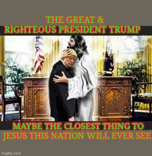 OUR GREAT PRESIDENT WILL SEE US THROUGH TOUGH TIMES | THE GREAT & RIGHTEOUS PRESIDENT TRUMP; MAYBE THE CLOSEST THING TO JESUS THIS NATION WILL EVER SEE | image tagged in republicans,rule,trump for president,election 2020,trump supporters,trump 2020 | made w/ Imgflip meme maker