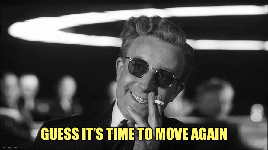 Doctor Strangelove says... | GUESS IT’S TIME TO MOVE AGAIN | image tagged in doctor strangelove says | made w/ Imgflip meme maker