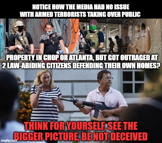MEDIA HYPOCRISY | NOTICE HOW THE MEDIA HAD NO ISSUE WITH ARMED TERRORISTS TAKING OVER PUBLIC; PROPERTY IN CHOP OR ATLANTA, BUT GOT OUTRAGED AT
2 LAW-ABIDING CITIZENS DEFENDING THEIR OWN HOMES? THINK FOR YOURSELF, SEE THE BIGGER PICTURE, BE NOT DECEIVED | image tagged in mainstream media,hypocrisy,protesters,antifa,blm,2nd amendment | made w/ Imgflip meme maker