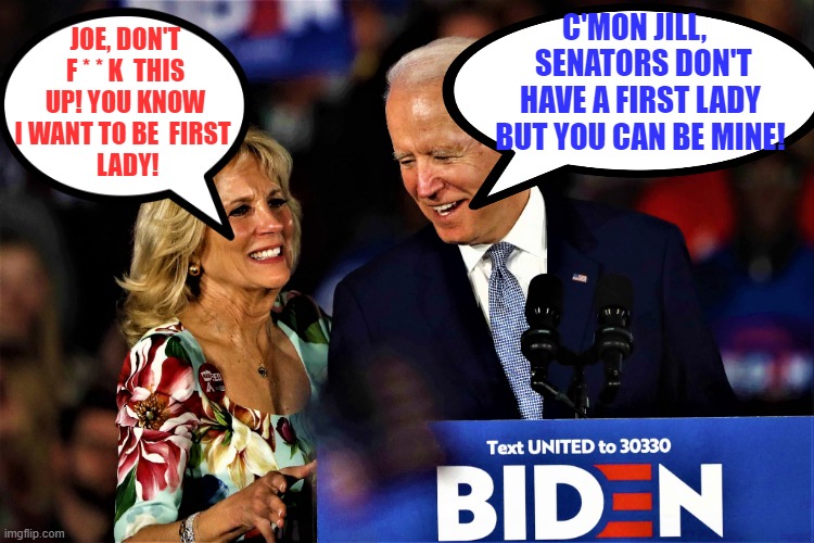 Jill Biden wants to be First Lady | C'MON JILL,    SENATORS DON'T HAVE A FIRST LADY BUT YOU CAN BE MINE! JOE, DON'T F * * K  THIS UP! YOU KNOW  I WANT TO BE  FIRST  
 LADY! | image tagged in meme,joe biden,first lady,senators | made w/ Imgflip meme maker