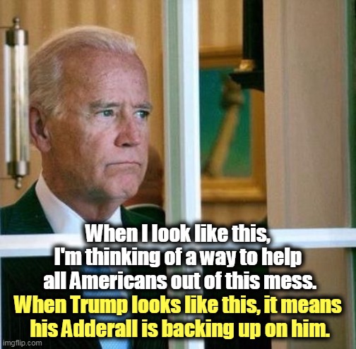 Joe Biden thinks about you. Trump thinks about himself. | When I look like this, I'm thinking of a way to help
 all Americans out of this mess. When Trump looks like this, it means
 his Adderall is backing up on him. | image tagged in sad joe biden,biden,thinking,trump,drug addiction | made w/ Imgflip meme maker