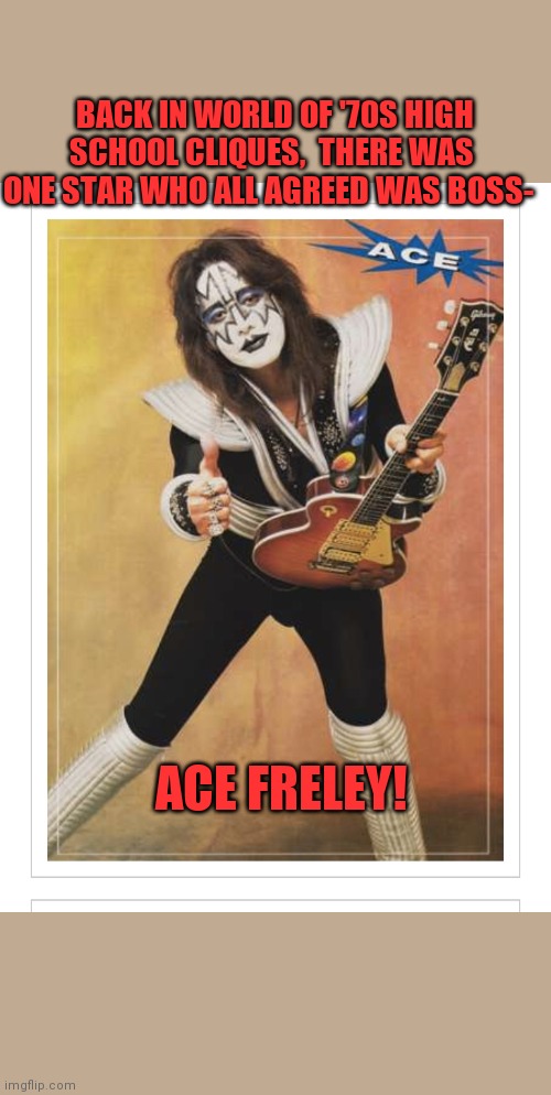 Card-carrying members of the Kiss Army | BACK IN WORLD OF '70S HIGH SCHOOL CLIQUES,  THERE WAS ONE STAR WHO ALL AGREED WAS BOSS-; ACE FRELEY! | image tagged in rock and roll,1970s,kiss,rules | made w/ Imgflip meme maker