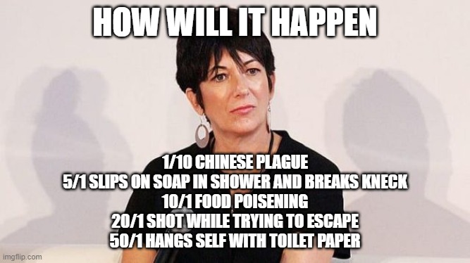 Ghislaine Maxwell | HOW WILL IT HAPPEN; 1/10 CHINESE PLAGUE
5/1 SLIPS ON SOAP IN SHOWER AND BREAKS KNECK
10/1 FOOD POISENING
20/1 SHOT WHILE TRYING TO ESCAPE
50/1 HANGS SELF WITH TOILET PAPER | image tagged in ghislaine maxwell | made w/ Imgflip meme maker