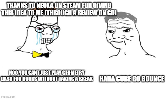 noooo you can't just | THANKS TO NEOXA ON STEAM FOR GIVING THIS IDEA TO ME (THROUGH A REVIEW ON GD); NOO YOU CANT JUST PLAY GEOMETRY DASH FOR HOURS WITHOUT TAKING A BREAK; HAHA CUBE GO BOUNCE | image tagged in noooo you can't just | made w/ Imgflip meme maker